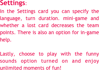 Settings:&#10;In the Settings card you can specify the language, turn duration. mini-game and whether a lost card decreases the team points. There is also an option for in-game help.&#10;&#10;Lastly, choose to play with the funny sounds option turned on and enjoy unlimited moments of fun!